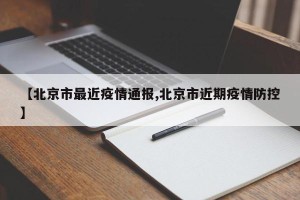 【北京市最近疫情通报,北京市近期疫情防控】