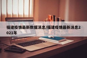 福建疫情最新数据消息/福建疫情最新消息2021年