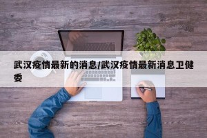 武汉疫情最新的消息/武汉疫情最新消息卫健委