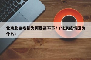 北京此轮疫情为何居高不下？(北京疫情因为什么)