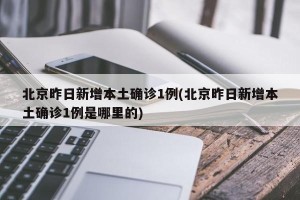 北京昨日新增本土确诊1例(北京昨日新增本土确诊1例是哪里的)