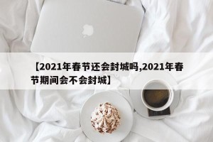 【2021年春节还会封城吗,2021年春节期间会不会封城】