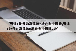 【天津1地升为高风险6地升为中风险,天津1地升为高风险6地升为中风险7地】