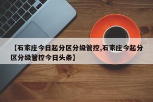 【石家庄今日起分区分级管控,石家庄今起分区分级管控今日头条】