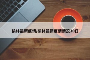 榆林最新疫情/榆林最新疫情情况30日