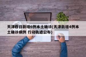 天津昨日新增6例本土确诊(天津新增4例本土确诊病例 行动轨迹公布)