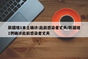 新疆增1本土确诊:此前感染者丈夫/新疆增1例确诊此前感染者丈夫