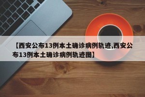 【西安公布13例本土确诊病例轨迹,西安公布13例本土确诊病例轨迹图】
