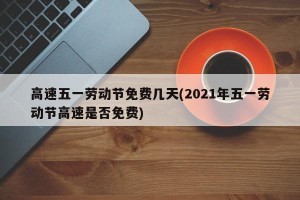 高速五一劳动节免费几天(2021年五一劳动节高速是否免费)