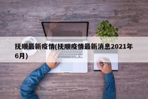 抚顺最新疫情(抚顺疫情最新消息2021年6月)