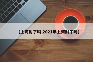 【上海封了吗,2021年上海封了吗】