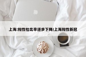 上海:阳性检出率逐步下降/上海阳性新冠