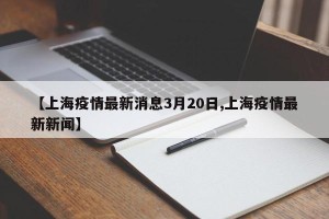 【上海疫情最新消息3月20日,上海疫情最新新闻】