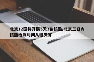 北京12区将开展3天3轮核酸/北京三日内核酸检测时间从哪天算