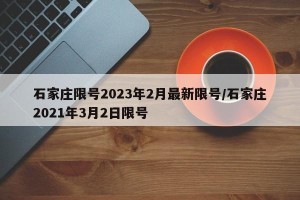 石家庄限号2023年2月最新限号/石家庄2021年3月2日限号