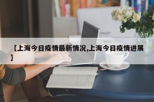 【上海今日疫情最新情况,上海今日疫情进展】