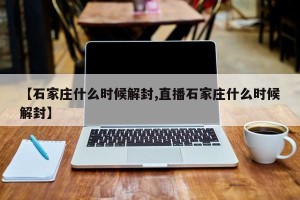 【石家庄什么时候解封,直播石家庄什么时候解封】