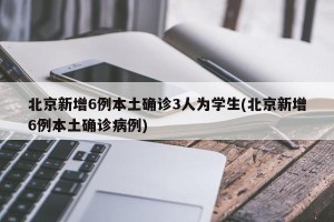 北京新增6例本土确诊3人为学生(北京新增6例本土确诊病例)