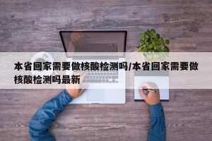 本省回家需要做核酸检测吗/本省回家需要做核酸检测吗最新
