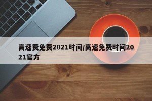 高速费免费2021时间/高速免费时间2021官方
