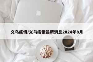 义乌疫情/义乌疫情最新消息2024年8月