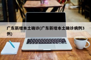 广东新增本土确诊(广东新增本土确诊病例3例)