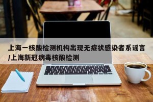 上海一核酸检测机构出现无症状感染者系谣言/上海新冠病毒核酸检测