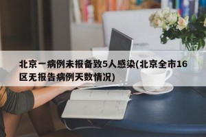 北京一病例未报备致5人感染(北京全市16区无报告病例天数情况)
