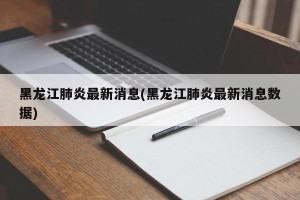 黑龙江肺炎最新消息(黑龙江肺炎最新消息数据)