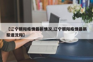 【辽宁朝阳疫情最新情况,辽宁朝阳疫情最新报道沈阳】