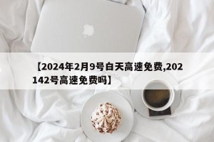 【2024年2月9号白天高速免费,202142号高速免费吗】