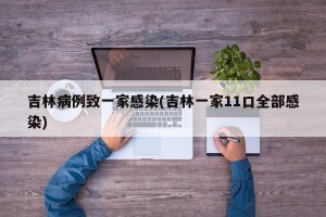 吉林病例致一家感染(吉林一家11口全部感染)