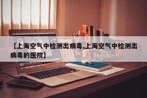 【上海空气中检测出病毒,上海空气中检测出病毒的医院】