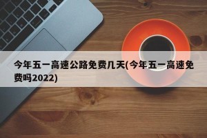 今年五一高速公路免费几天(今年五一高速免费吗2022)
