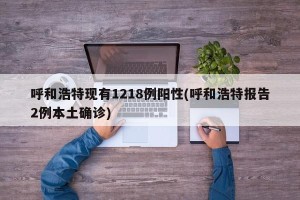 呼和浩特现有1218例阳性(呼和浩特报告2例本土确诊)