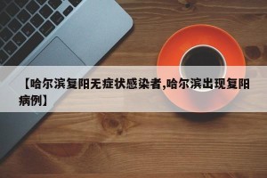 【哈尔滨复阳无症状感染者,哈尔滨出现复阳病例】