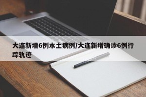 大连新增6例本土病例/大连新增确诊6例行踪轨迹