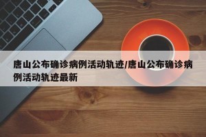 唐山公布确诊病例活动轨迹/唐山公布确诊病例活动轨迹最新