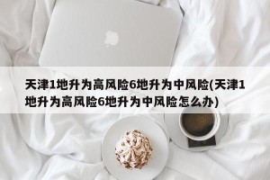 天津1地升为高风险6地升为中风险(天津1地升为高风险6地升为中风险怎么办)