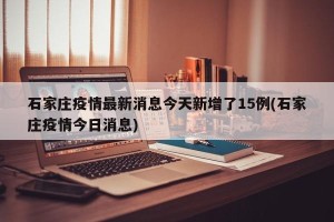 石家庄疫情最新消息今天新增了15例(石家庄疫情今日消息)