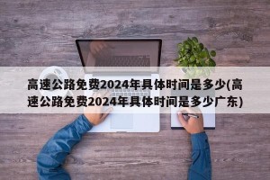高速公路免费2024年具体时间是多少(高速公路免费2024年具体时间是多少广东)