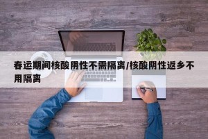 春运期间核酸阴性不需隔离/核酸阴性返乡不用隔离