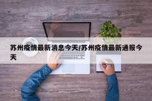 苏州疫情最新消息今天/苏州疫情最新通报今天
