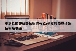 坐高铁需要核酸检测报告吗/坐高铁需要核酸检测结果嘛
