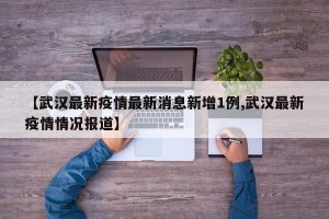 【武汉最新疫情最新消息新增1例,武汉最新疫情情况报道】
