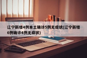 辽宁新增4例本土确诊5例无症状(辽宁新增6例确诊4例无症状)