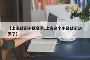 【上海封闭小区名单,上海这个小区封闭10天了】