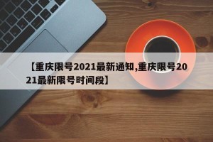 【重庆限号2021最新通知,重庆限号2021最新限号时间段】