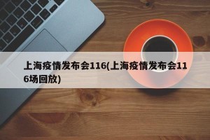 上海疫情发布会116(上海疫情发布会116场回放)