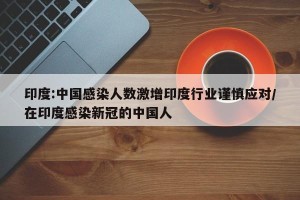 印度:中国感染人数激增印度行业谨慎应对/在印度感染新冠的中国人